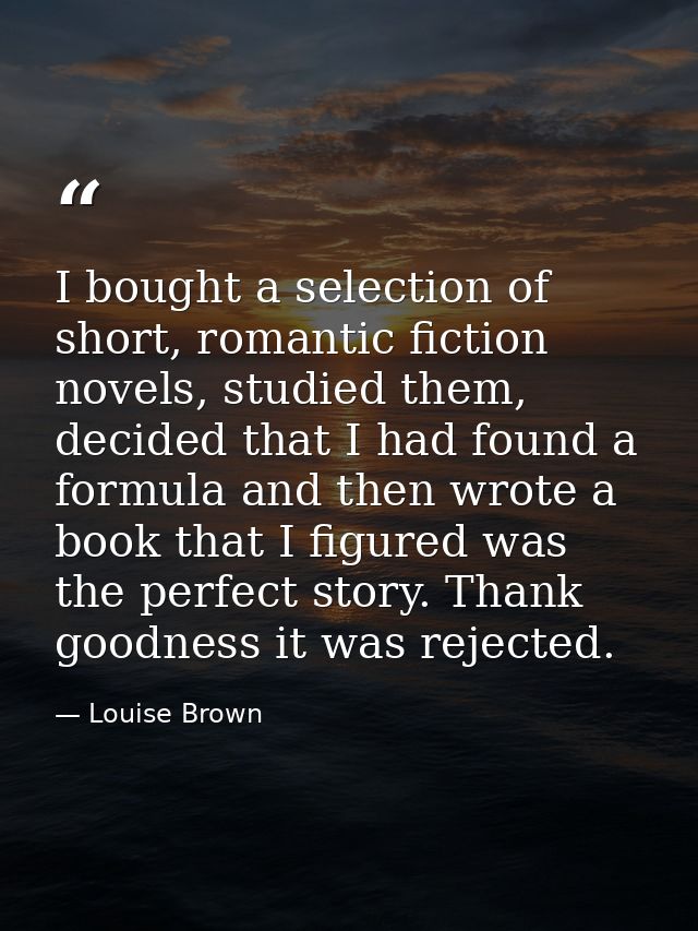 I bought a selection of short, romantic fiction novels, studied them, decided that I had found a formula and then wrote  — Louise Brown