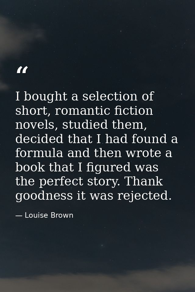 I bought a selection of short, romantic fiction novels, studied them, decided that I had found a formula and then wrote  — Louise Brown