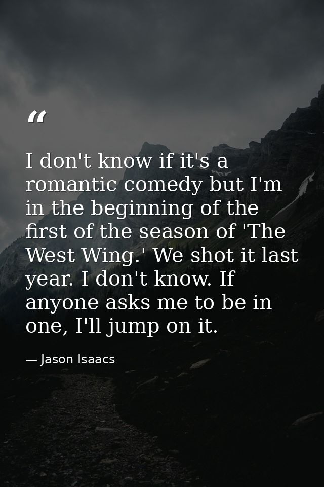 I don't know if it's a romantic comedy but I'm in the beginning of the first of the season of 'The West Wing.' We shot i — Jason Isaacs