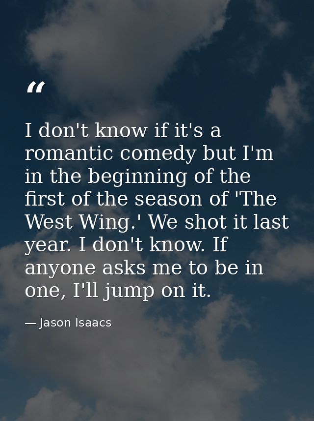 I don't know if it's a romantic comedy but I'm in the beginning of the first of the season of 'The West Wing.' We shot i — Jason Isaacs