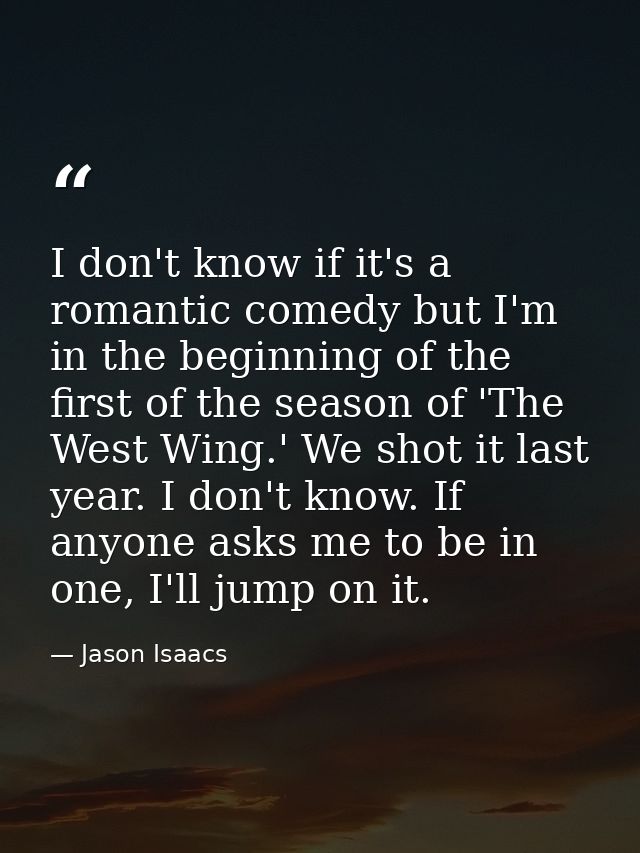 I don't know if it's a romantic comedy but I'm in the beginning of the first of the season of 'The West Wing.' We shot i — Jason Isaacs