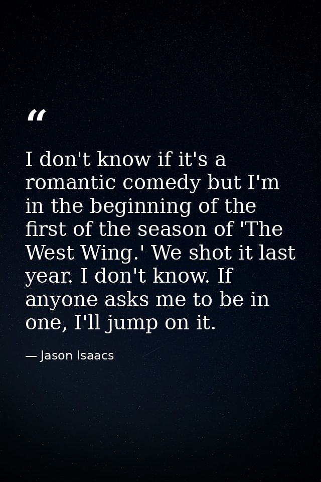 I don't know if it's a romantic comedy but I'm in the beginning of the first of the season of 'The West Wing.' We shot i — Jason Isaacs