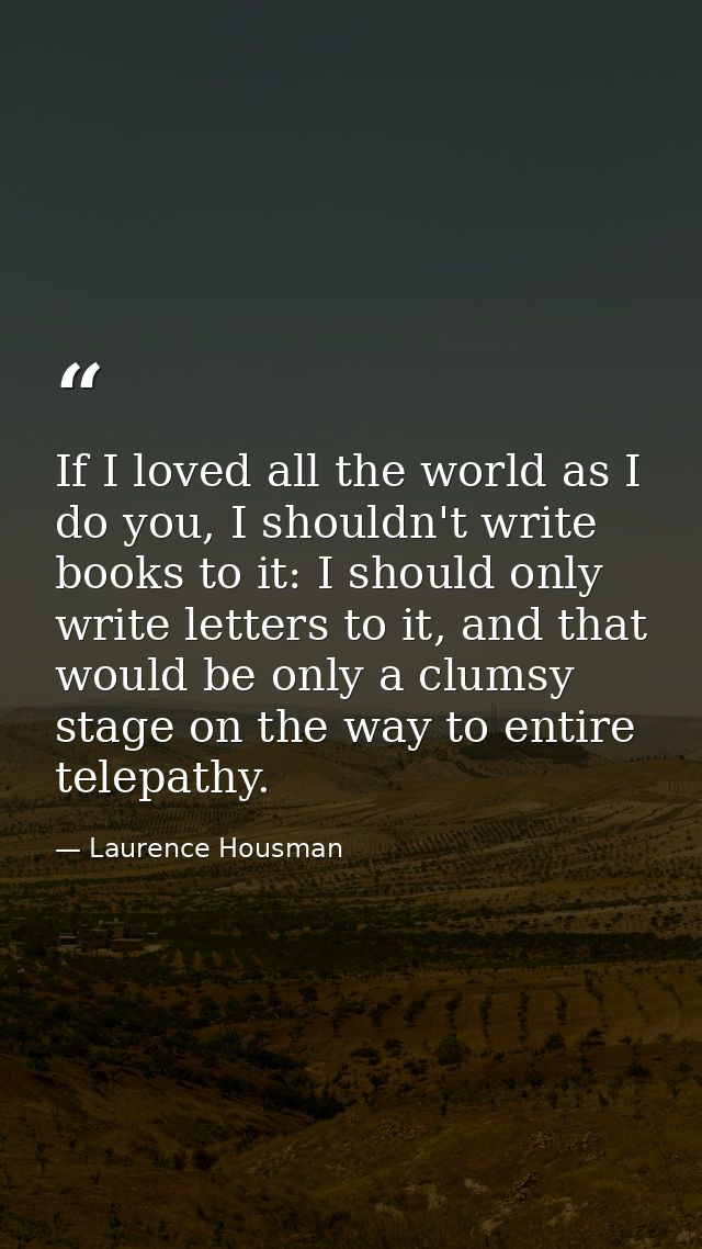 If I loved all the world as I do you, I shouldn't write books to it: I should only write letters to it, and that would b — Laurence Housman