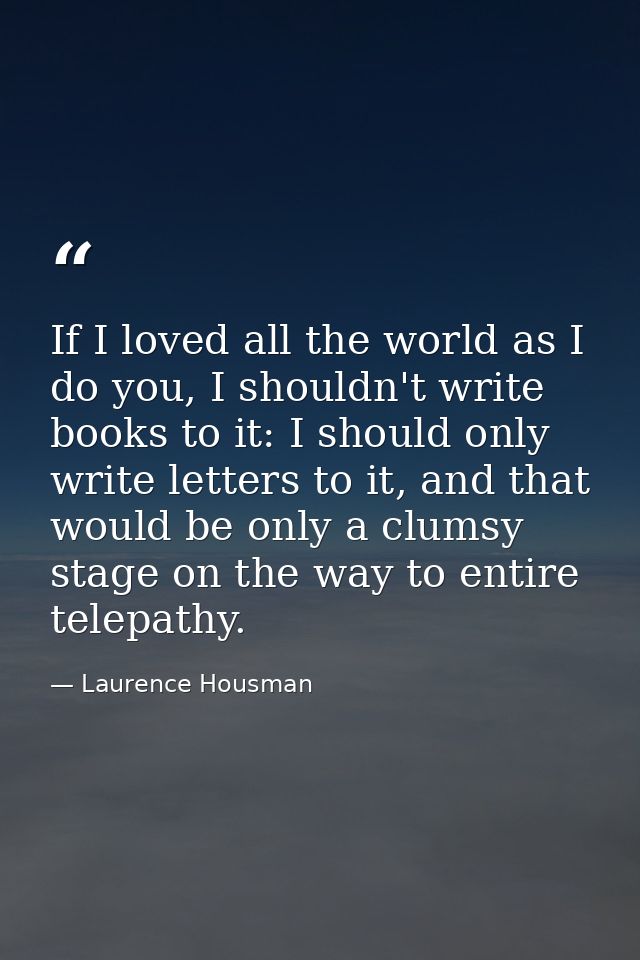 If I loved all the world as I do you, I shouldn't write books to it: I should only write letters to it, and that would b — Laurence Housman