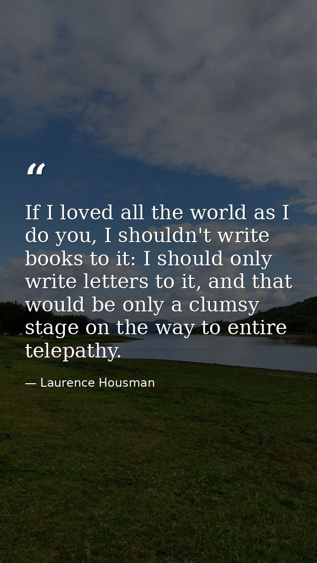 If I loved all the world as I do you, I shouldn't write books to it: I should only write letters to it, and that would b — Laurence Housman