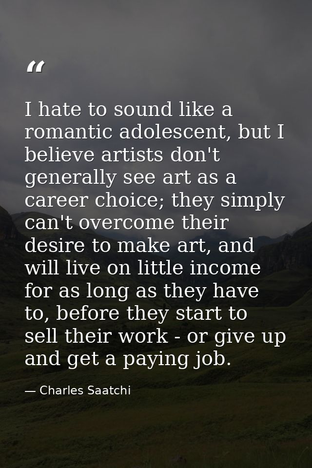 I hate to sound like a romantic adolescent, but I believe artists don't generally see art as a career choice; they simpl — Charles Saatchi