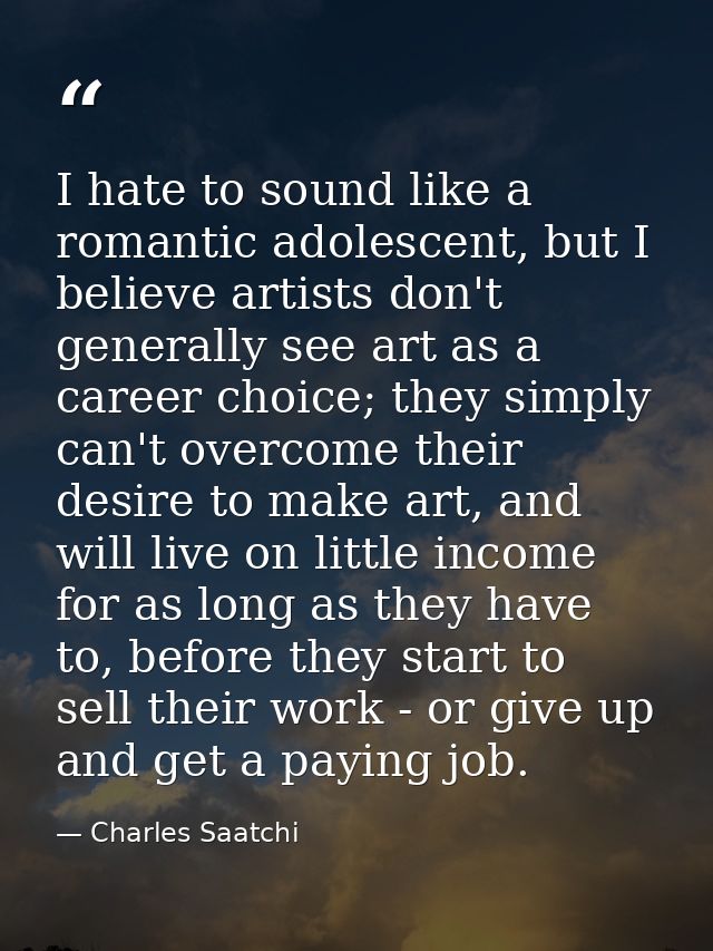 I hate to sound like a romantic adolescent, but I believe artists don't generally see art as a career choice; they simpl — Charles Saatchi