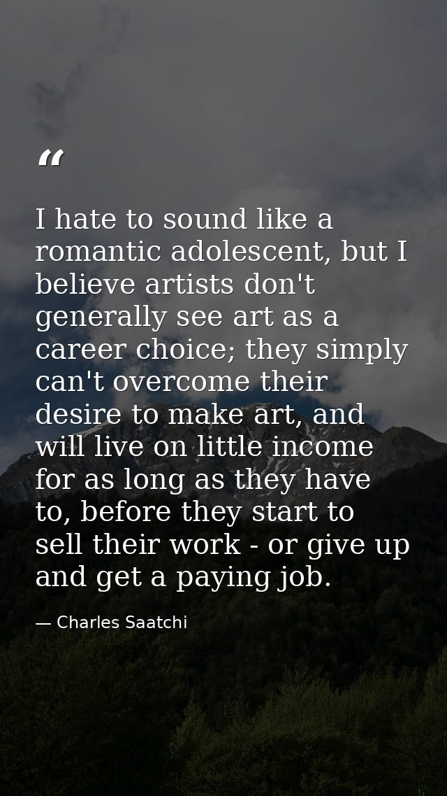 I hate to sound like a romantic adolescent, but I believe artists don't generally see art as a career choice; they simpl — Charles Saatchi