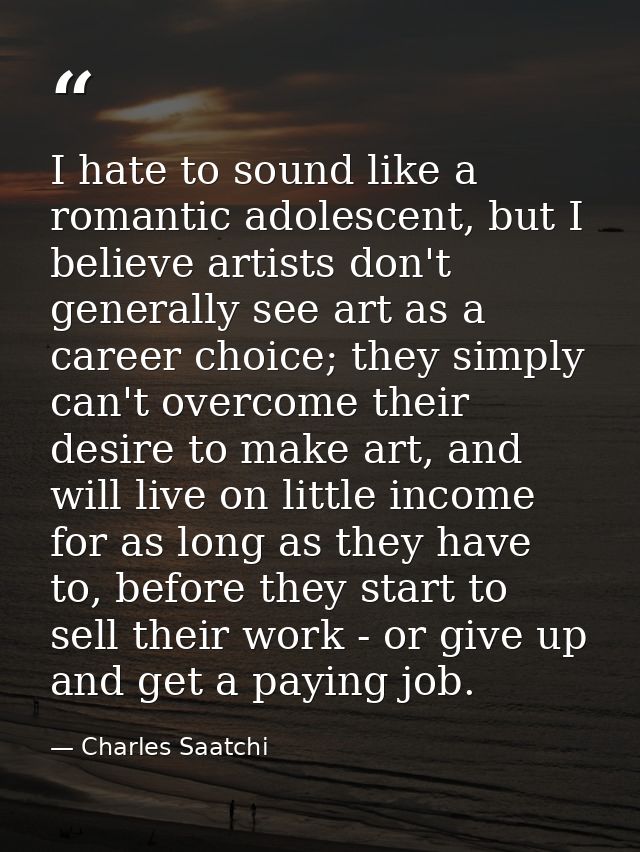 I hate to sound like a romantic adolescent, but I believe artists don't generally see art as a career choice; they simpl — Charles Saatchi