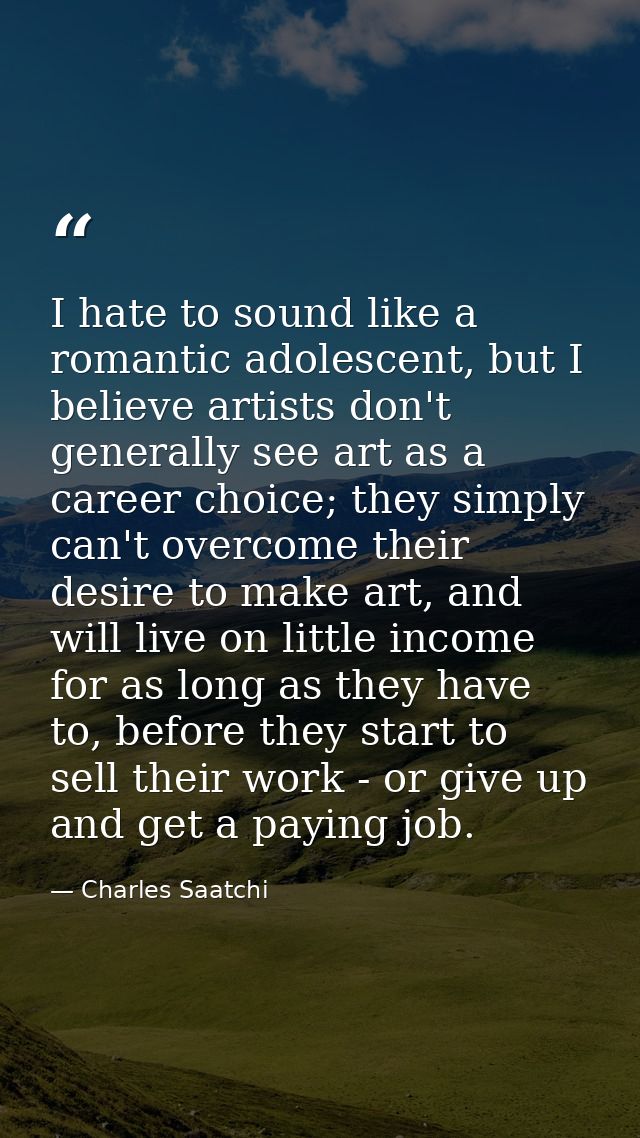 I hate to sound like a romantic adolescent, but I believe artists don't generally see art as a career choice; they simpl — Charles Saatchi
