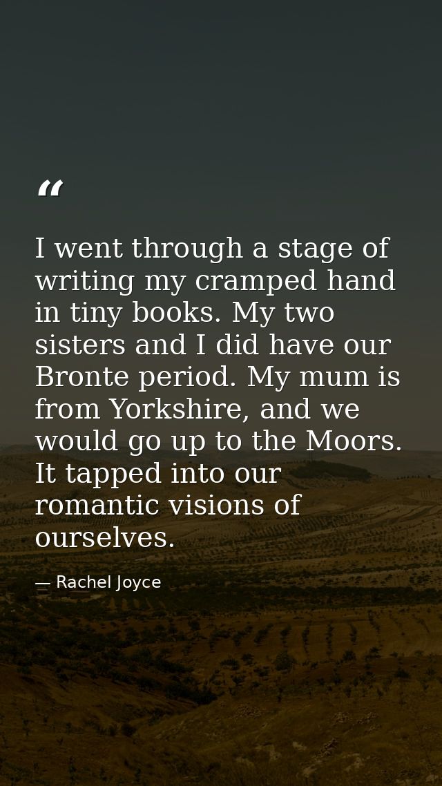 I went through a stage of writing my cramped hand in tiny books. My two sisters and I did have our Bronte period. My mum — Rachel Joyce