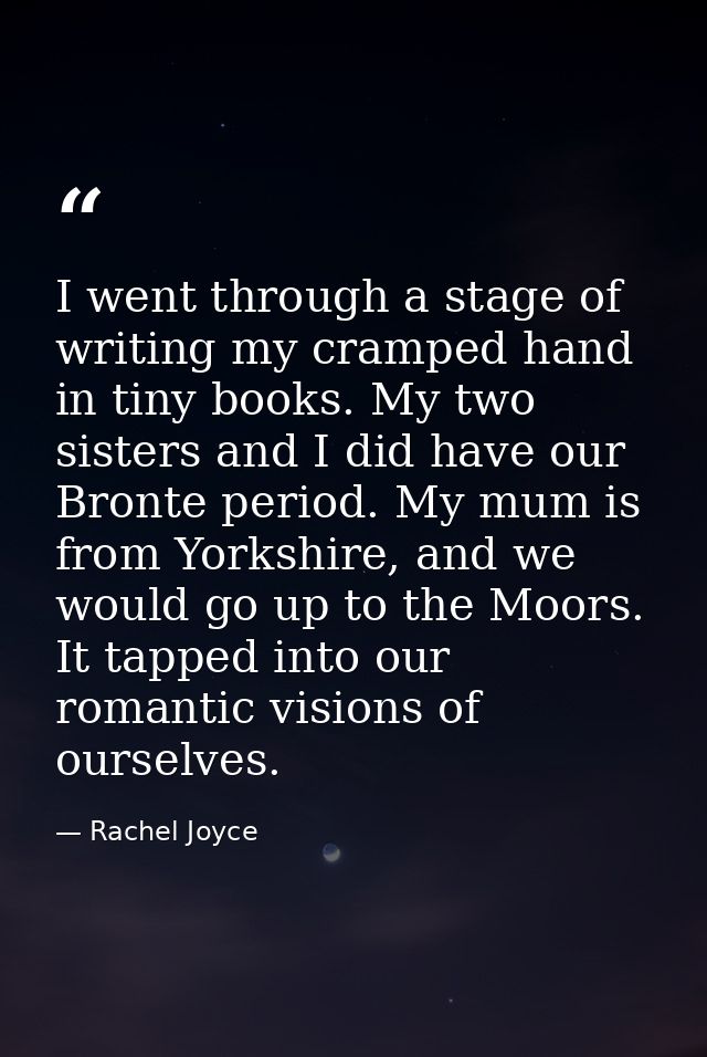 I went through a stage of writing my cramped hand in tiny books. My two sisters and I did have our Bronte period. My mum — Rachel Joyce