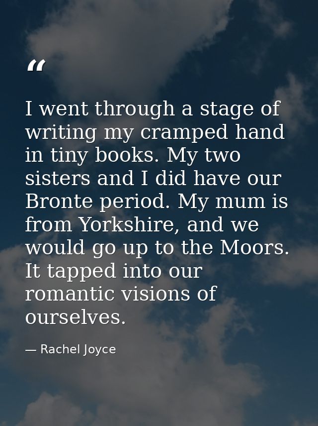 I went through a stage of writing my cramped hand in tiny books. My two sisters and I did have our Bronte period. My mum — Rachel Joyce