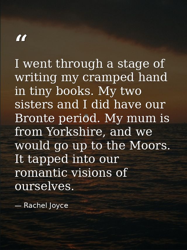 I went through a stage of writing my cramped hand in tiny books. My two sisters and I did have our Bronte period. My mum — Rachel Joyce