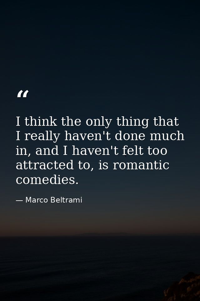 I think the only thing that I really haven't done much in, and I haven't felt too attracted to, is romantic comedies. — Marco Beltrami