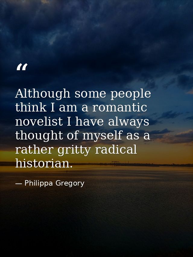 Although some people think I am a romantic novelist I have always thought of myself as a rather gritty radical historian — Philippa Gregory
