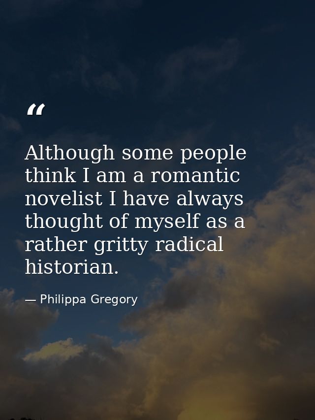 Although some people think I am a romantic novelist I have always thought of myself as a rather gritty radical historian — Philippa Gregory