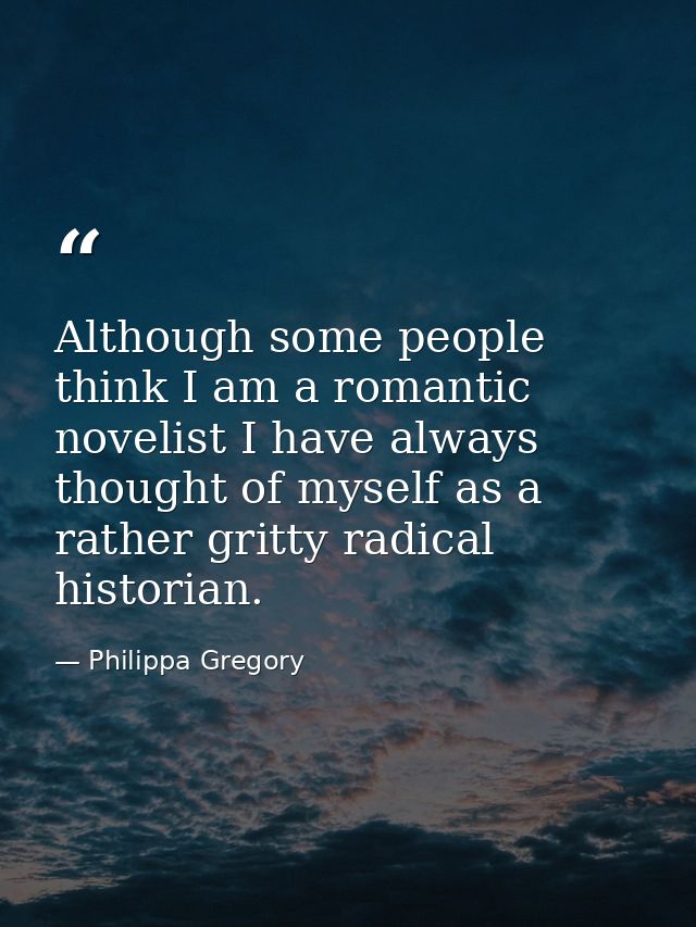 Although some people think I am a romantic novelist I have always thought of myself as a rather gritty radical historian — Philippa Gregory