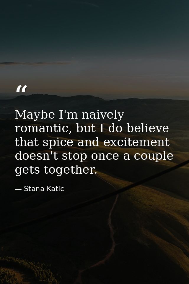Maybe I'm naively romantic, but I do believe that spice and excitement doesn't stop once a couple gets together. — Stana Katic