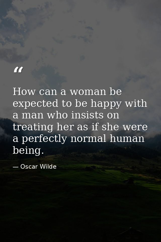 How can a woman be expected to be happy with a man who insists on treating her as if she were a perfectly normal human b — Oscar Wilde