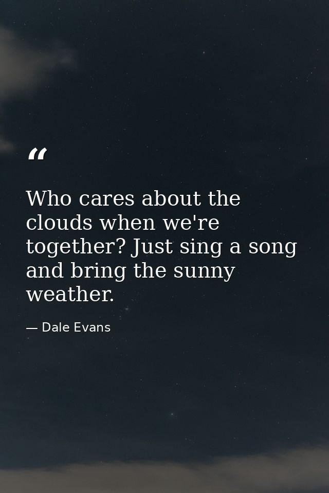 Who cares about the clouds when we're together? Just sing a song and bring the sunny weather. — Dale Evans