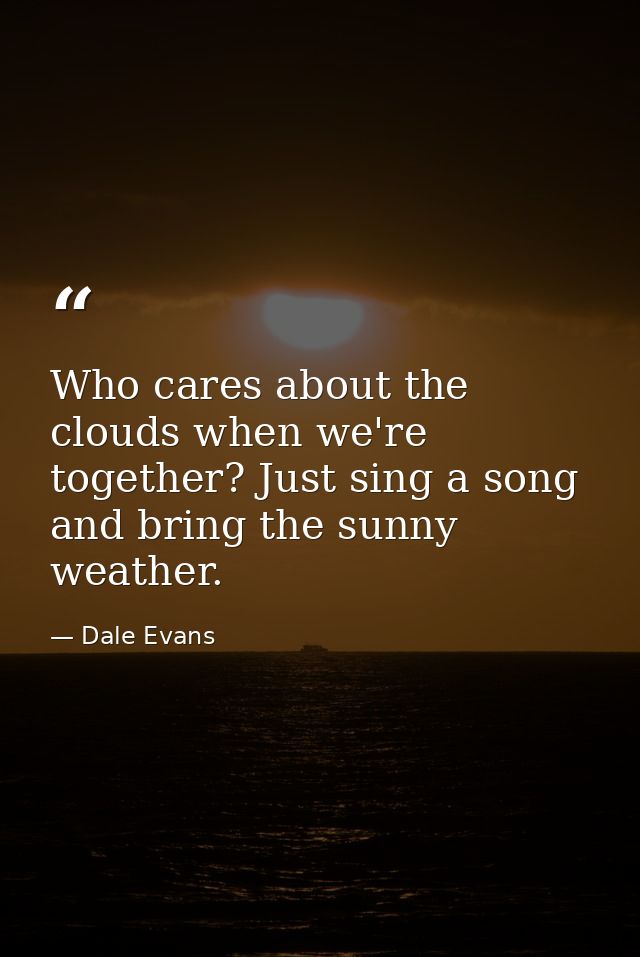 Who cares about the clouds when we're together? Just sing a song and bring the sunny weather. — Dale Evans