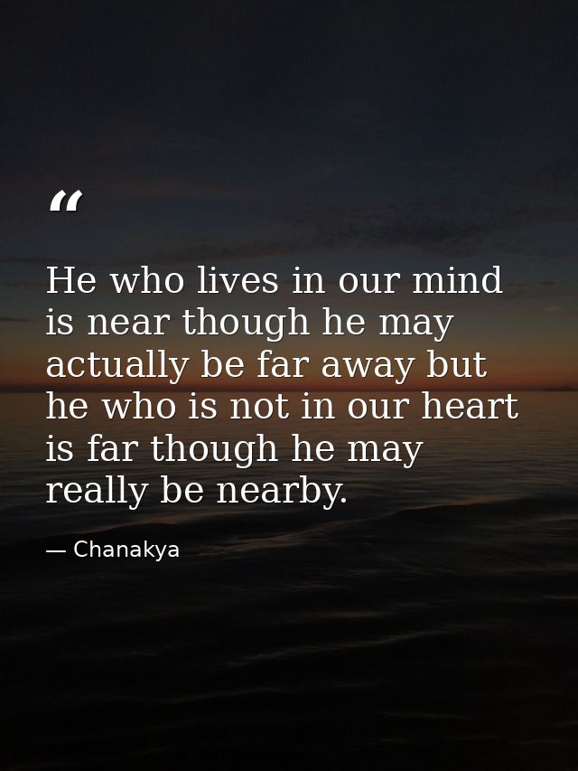 He who lives in our mind is near though he may actually be far away but he who is not in our heart is far though he may  — Chanakya