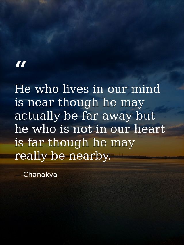 He who lives in our mind is near though he may actually be far away but he who is not in our heart is far though he may  — Chanakya