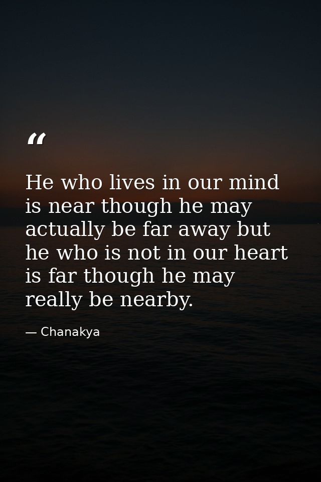 He who lives in our mind is near though he may actually be far away but he who is not in our heart is far though he may  — Chanakya