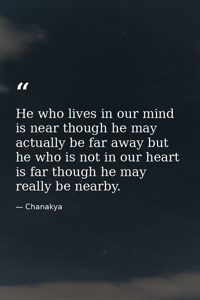 He who lives in our mind is near though he may actually be far away but he who is not in our heart is far though he may  — Chanakya