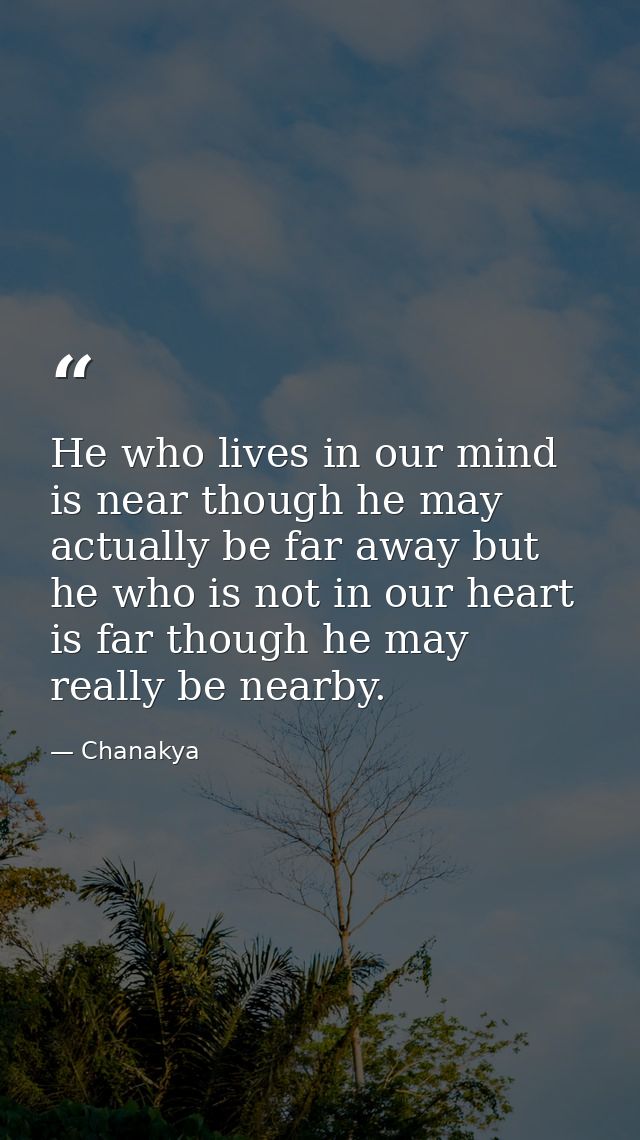 He who lives in our mind is near though he may actually be far away but he who is not in our heart is far though he may  — Chanakya