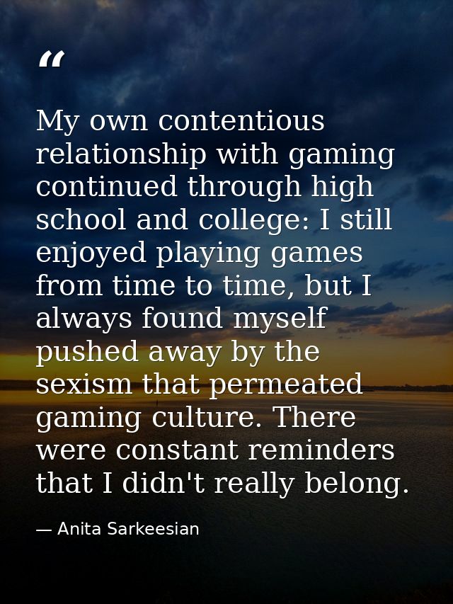 My own contentious relationship with gaming continued through high school and college: I still enjoyed playing games fro — Anita Sarkeesian