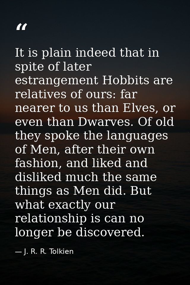 It is plain indeed that in spite of later estrangement Hobbits are relatives of ours: far nearer to us than Elves, or ev — J. R. R. Tolkien