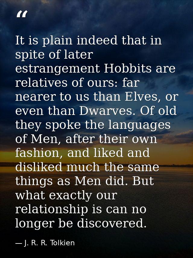 It is plain indeed that in spite of later estrangement Hobbits are relatives of ours: far nearer to us than Elves, or ev — J. R. R. Tolkien