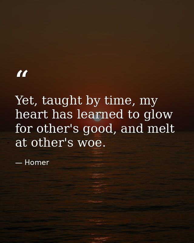 Yet, taught by time, my heart has learned to glow for other's good, and melt at other's woe. — Homer