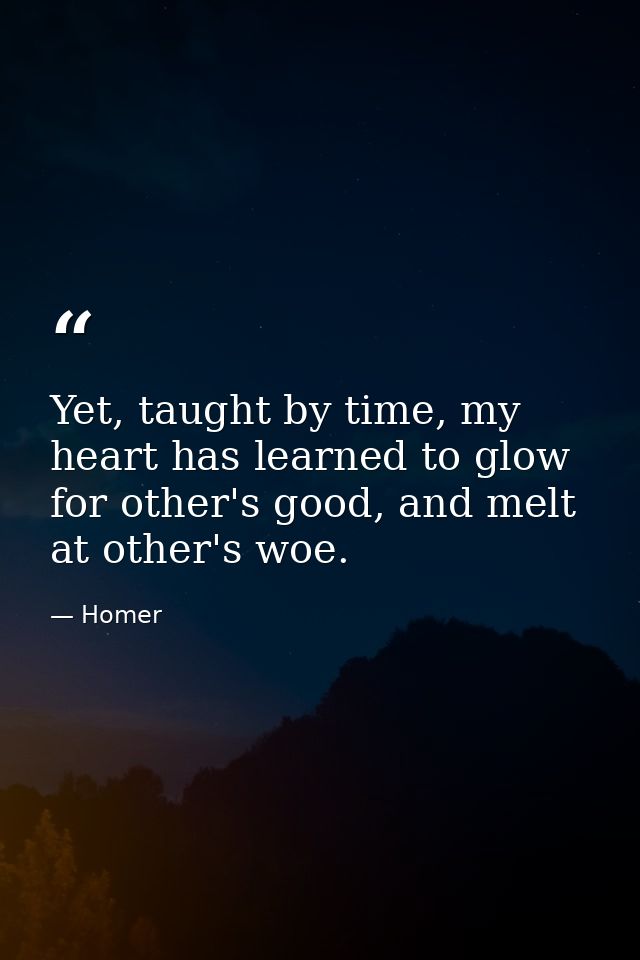 Yet, taught by time, my heart has learned to glow for other's good, and melt at other's woe. — Homer