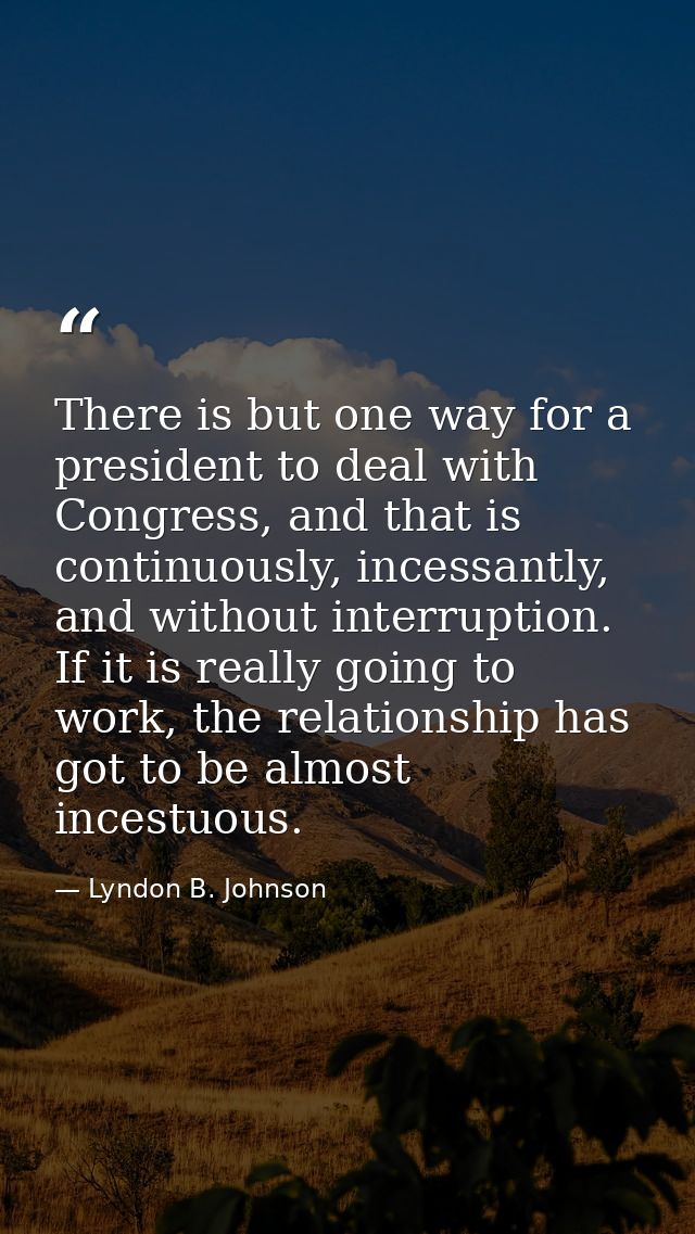 There is but one way for a president to deal with Congress, and that is continuously, incessantly, and without interrupt — Lyndon B. Johnson