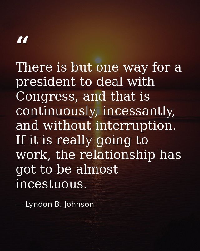 There is but one way for a president to deal with Congress, and that is continuously, incessantly, and without interrupt — Lyndon B. Johnson
