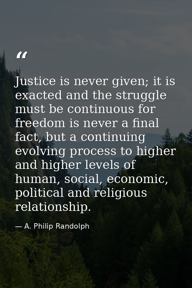 Justice is never given; it is exacted and the struggle must be continuous for freedom is never a final fact, but a conti — A. Philip Randolph