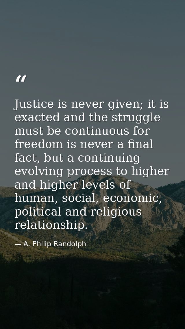 Justice is never given; it is exacted and the struggle must be continuous for freedom is never a final fact, but a conti — A. Philip Randolph