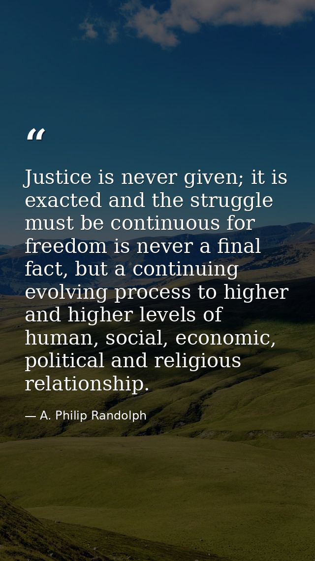 Justice is never given; it is exacted and the struggle must be continuous for freedom is never a final fact, but a conti — A. Philip Randolph
