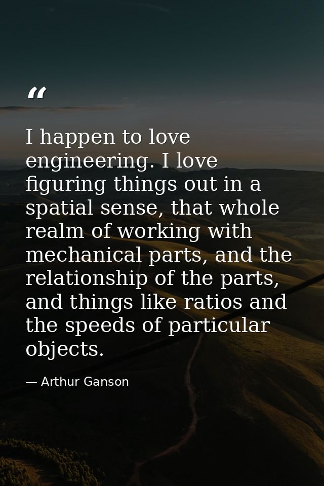 I happen to love engineering. I love figuring things out in a spatial sense, that whole realm of working with mechanical — Arthur Ganson