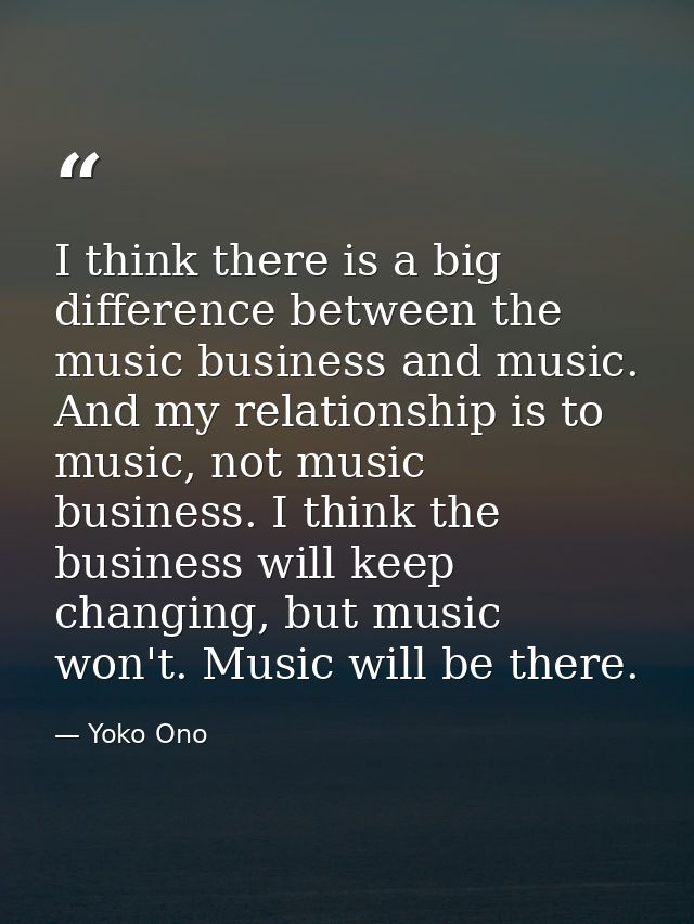 I think there is a big difference between the music business and music. And my relationship is to music, not music busin — Yoko Ono