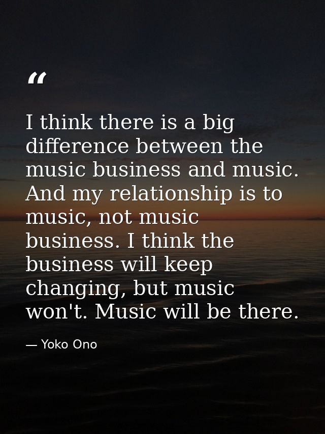 I think there is a big difference between the music business and music. And my relationship is to music, not music busin — Yoko Ono