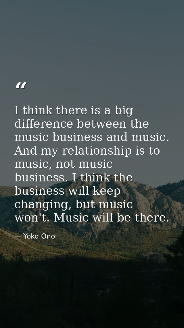 I think there is a big difference between the music business and music. And my relationship is to music, not music busin — Yoko Ono