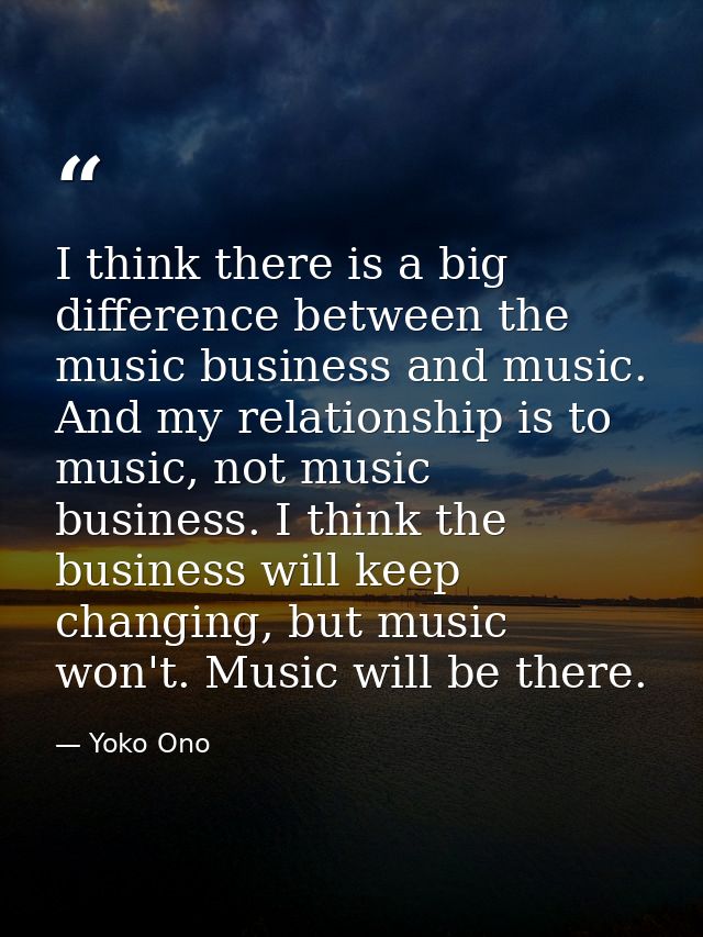 I think there is a big difference between the music business and music. And my relationship is to music, not music busin — Yoko Ono
