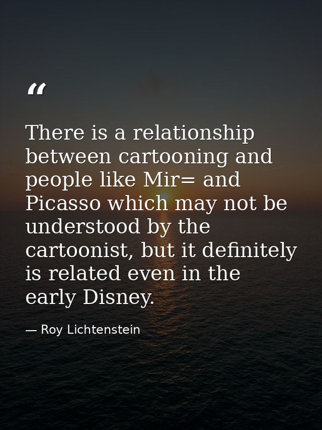 There is a relationship between cartooning and people like Mir= and Picasso which may not be understood by the cartoonis — Roy Lichtenstein