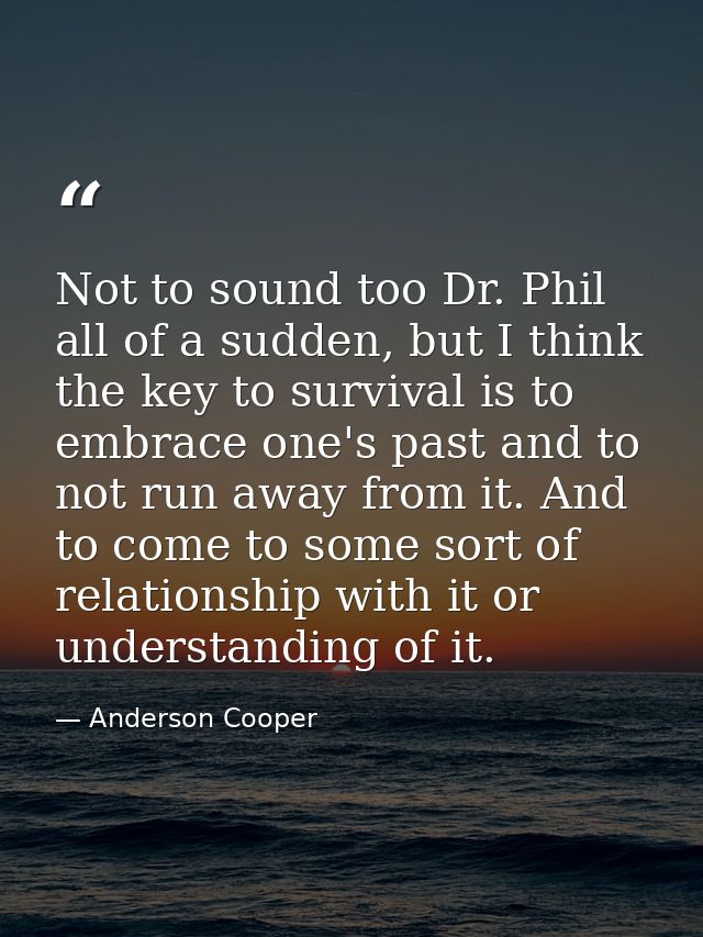 Not to sound too Dr. Phil all of a sudden, but I think the key to survival is to embrace one's past and to not run away  — Anderson Cooper