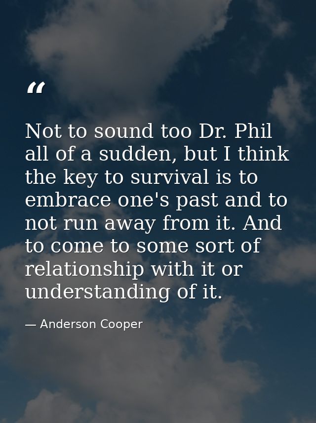 Not to sound too Dr. Phil all of a sudden, but I think the key to survival is to embrace one's past and to not run away  — Anderson Cooper