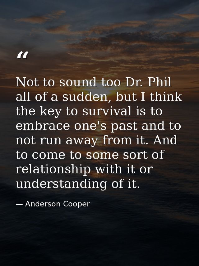 Not to sound too Dr. Phil all of a sudden, but I think the key to survival is to embrace one's past and to not run away  — Anderson Cooper